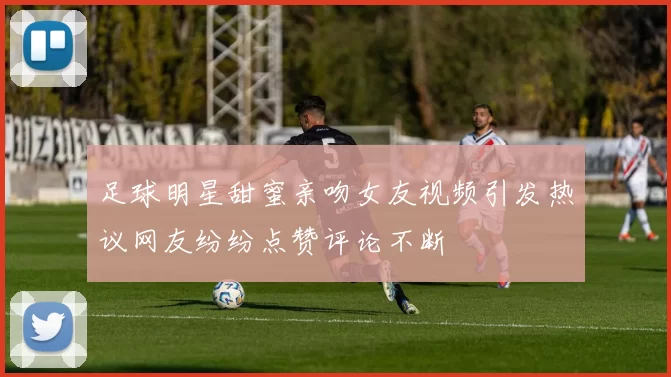 足球明星甜蜜亲吻女友视频引发热议网友纷纷点赞评论不断