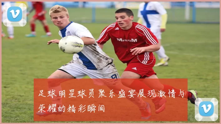 足球明星球员聚乐盛宴展现激情与荣耀的精彩瞬间
