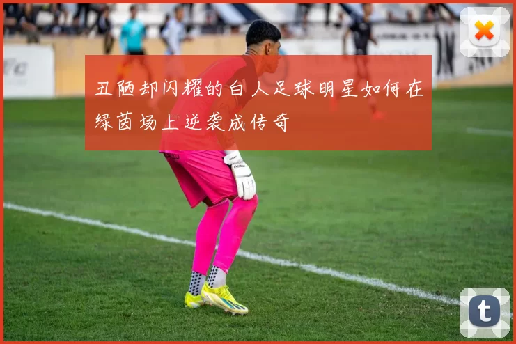 丑陋却闪耀的白人足球明星如何在绿茵场上逆袭成传奇