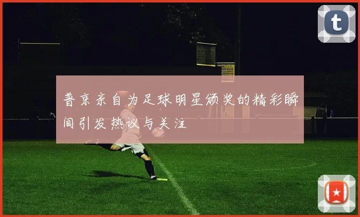 普京亲自为足球明星颁奖的精彩瞬间引发热议与关注