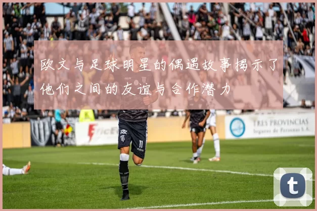 欧文与足球明星的偶遇故事揭示了他们之间的友谊与合作潜力