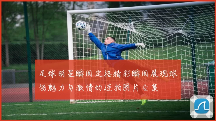 足球明星瞬间定格精彩瞬间展现球场魅力与激情的连拍图片合集