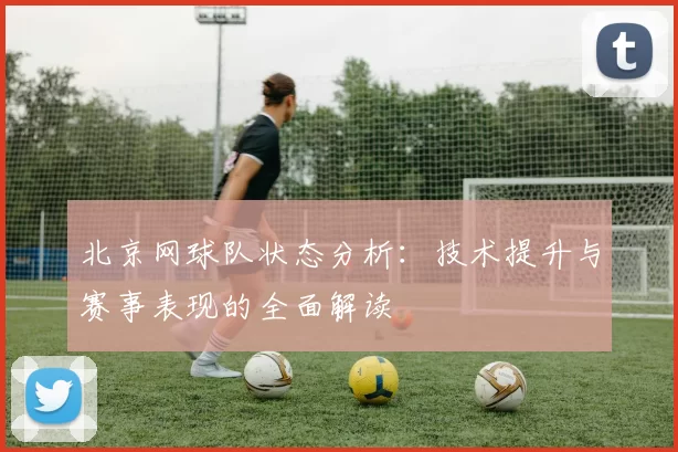 北京网球队状态分析：技术提升与赛事表现的全面解读