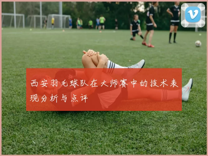 西安羽毛球队在大师赛中的技术表现分析与点评