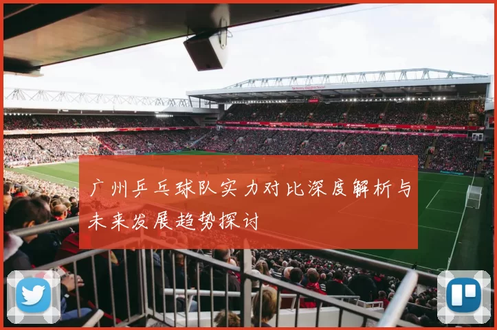 广州乒乓球队实力对比深度解析与未来发展趋势探讨