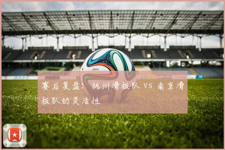 赛后复盘：杭州滑板队 vs 南京滑板队的灵活性