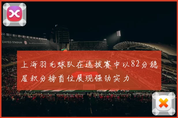 上海羽毛球队在选拔赛中以82分稳居积分榜首位展现强劲实力
