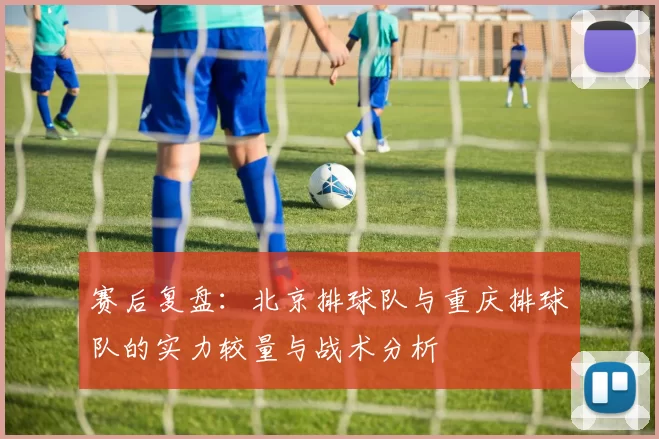 赛后复盘：北京排球队与重庆排球队的实力较量与战术分析