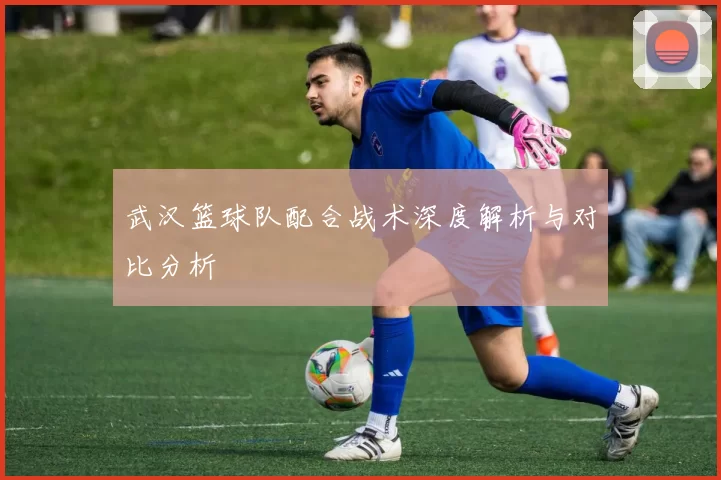 武汉篮球队配合战术深度解析与对比分析