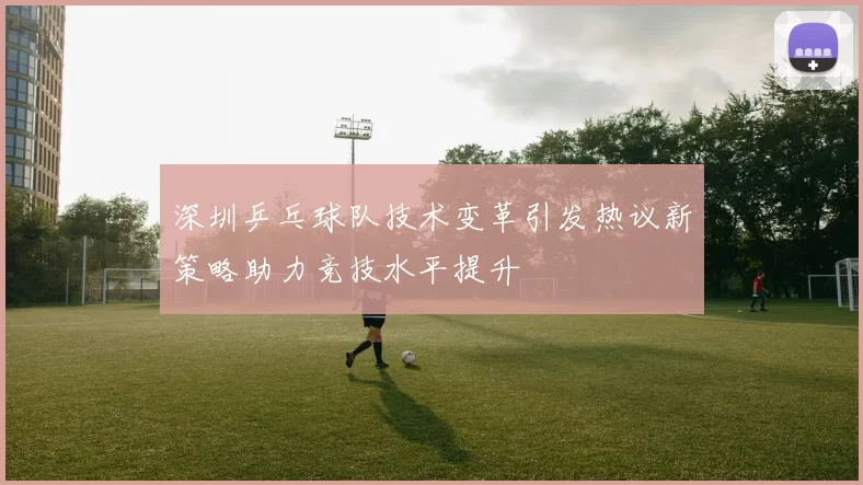 深圳乒乓球队技术变革引发热议新策略助力竞技水平提升